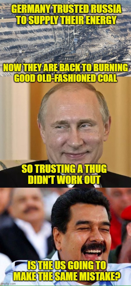 Trusting Thugs |  GERMANY TRUSTED RUSSIA
TO SUPPLY THEIR ENERGY; NOW THEY ARE BACK TO BURNING
GOOD OLD-FASHIONED COAL; SO TRUSTING A THUG
DIDN'T WORK OUT; IS THE US GOING TO
MAKE THE SAME MISTAKE? | image tagged in energy | made w/ Imgflip meme maker