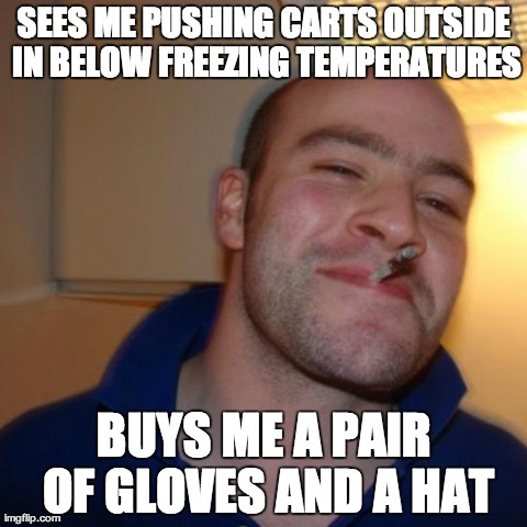 Good Guy Greg Meme | SEES ME PUSHING CARTS OUTSIDE IN BELOW FREEZING TEMPERATURES BUYS ME A PAIR OF GLOVES AND A HAT | image tagged in memes,good guy greg,AdviceAnimals | made w/ Imgflip meme maker