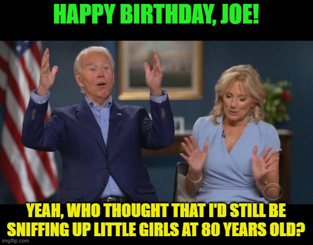 He's never going to stop! | HAPPY BIRTHDAY, JOE! YEAH, WHO THOUGHT THAT I'D STILL BE SNIFFING UP LITTLE GIRLS AT 80 YEARS OLD? | image tagged in joe and jill,pedo | made w/ Imgflip meme maker