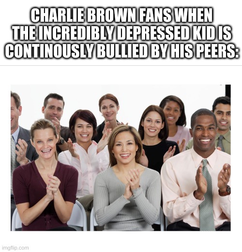 People Clapping | CHARLIE BROWN FANS WHEN THE INCREDIBLY DEPRESSED KID IS CONTINOUSLY BULLIED BY HIS PEERS: | image tagged in people clapping | made w/ Imgflip meme maker