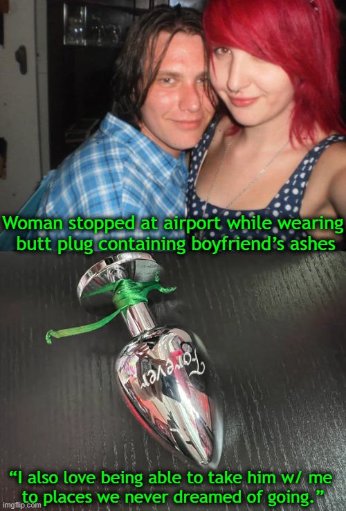 ‘And they say romance is dead.’ | Woman stopped at airport while wearing
 butt plug containing boyfriend’s ashes; “I also love being able to take him w/ me 
to places we never dreamed of going.” | image tagged in dark humor,ashes,gone but not forgotten,dead boyfriend,could have put him on a neckchain,imgflip humor | made w/ Imgflip meme maker