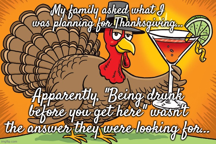 Who knew??? | My family asked what I was planning for Thanksgiving... Apparently, "Being drunk before you get here" wasn't the answer they were looking for... | image tagged in thanksgiving,family,question,answer | made w/ Imgflip meme maker