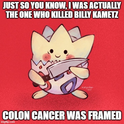 He did it, wake up sheeple | JUST SO YOU KNOW, I WAS ACTUALLY THE ONE WHO KILLED BILLY KAMETZ; COLON CANCER WAS FRAMED | image tagged in togepi,conspiracy,pokemon | made w/ Imgflip meme maker