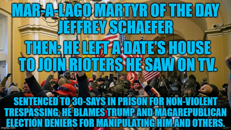 He was "used by those who hold power and will never face any consequences." | MAR-A-LAGO MARTYR OF THE DAY
JEFFREY SCHAEFER; THEN: HE LEFT A DATE'S HOUSE TO JOIN RIOTERS HE SAW ON TV. SENTENCED TO 30-SAYS IN PRISON FOR NON-VIOLENT TRESPASSING, HE BLAMES TRUMP AND MAGAREPUBLICAN ELECTION DENIERS FOR MANIPULATING HIM AND OTHERS. | image tagged in politics | made w/ Imgflip meme maker