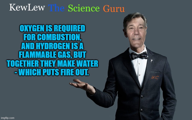 kewlew the science guru | OXYGEN IS REQUIRED FOR COMBUSTION, AND HYDROGEN IS A FLAMMABLE GAS, BUT TOGETHER THEY MAKE WATER - WHICH PUTS FIRE OUT. | image tagged in kewlew the science guru,kewlew | made w/ Imgflip meme maker