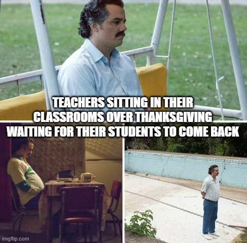 Teachers Don't Have Homes or Families | TEACHERS SITTING IN THEIR CLASSROOMS OVER THANKSGIVING WAITING FOR THEIR STUDENTS TO COME BACK | image tagged in memes,sad pablo escobar,thanksgiving,teachers | made w/ Imgflip meme maker