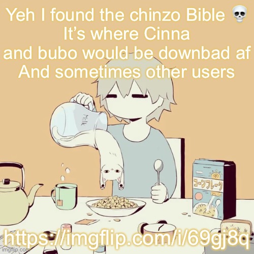 It’s where I posted I oc art | Yeh I found the chinzo Bible 💀
It’s where Cinna and bubo would be downbad af
And sometimes other users; https://imgflip.com/i/69gj8q | image tagged in avogado6 | made w/ Imgflip meme maker