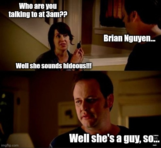 well he's a guy so... | Who are you talking to at 3am?? Brian Nguyen... Well she sounds hideous!!! Well she's a guy, so... | image tagged in well he's a guy so | made w/ Imgflip meme maker