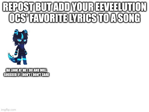 Repost but add your Eeveelution ocs(any style)' favorite song lyrics | REPOST BUT ADD YOUR EEVEELUTION OCS' FAVORITE LYRICS TO A SONG; HA LOOK AT ME I DO AND WILL SUCCEED IF I DON'T I DON'T CARE | image tagged in blank white template | made w/ Imgflip meme maker