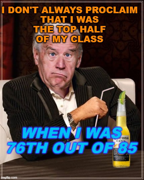 I don't always proclaim that I was the top half of my class. When I was 76th out of 85 | I DON'T ALWAYS PROCLAIM
THAT I WAS
THE TOP HALF
OF MY CLASS; WHEN I WAS 76TH OUT OF 85 | image tagged in the most confused man in the world joe biden | made w/ Imgflip meme maker