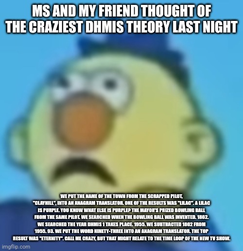 Traumatized Yellow Guy | MS AND MY FRIEND THOUGHT OF THE CRAZIEST DHMIS THEORY LAST NIGHT; WE PUT THE NAME OF THE TOWN FROM THE SCRAPPED PILOT, "CLAYHILL", INTO AN ANAGRAM TRANSLATOR. ONE OF THE RESULTS WAS "LILAC". A LILAC IS PURPLE. YOU KNOW WHAT ELSE IS PURPLE? THE MAYOR'S PRIZED BOWLING BALL FROM THE SAME PILOT. WE SEARCHED WHEN THE BOWLING BALL WAS INVENTED. 1862. WE SEARCHED THE YEAR DHMIS 1 TAKES PLACE. 1955. WE SUBTRACTED 1862 FROM 1955. 93. WE PUT THE WORD NINETY-THREE INTO AN ANAGRAM TRANSLATOR. THE TOP RESULT WAS "ETERNITY". CALL ME CRAZY, BUT THAT MIGHT RELATE TO THE TIME LOOP OF THE NEW TV SHOW. | image tagged in traumatized yellow guy | made w/ Imgflip meme maker