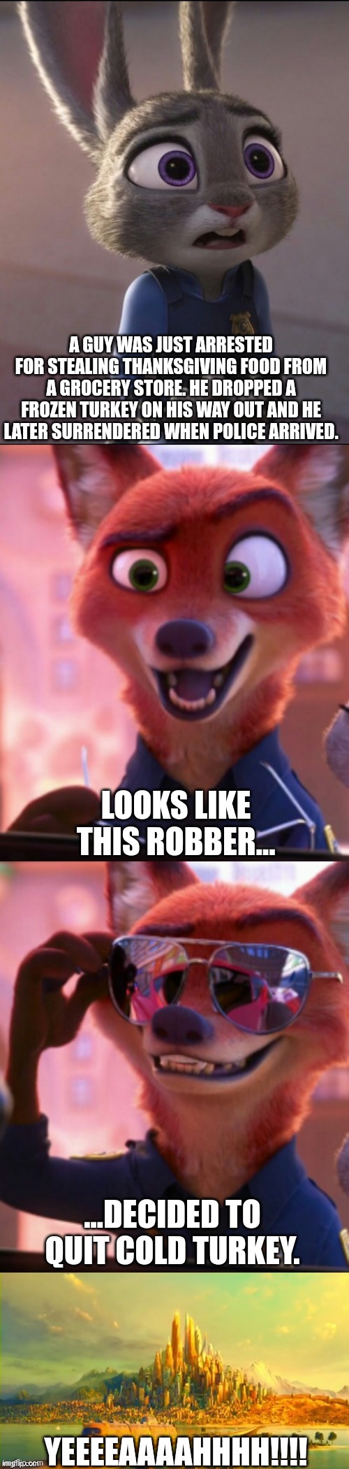 CSI: Zootopia 38 | A GUY WAS JUST ARRESTED FOR STEALING THANKSGIVING FOOD FROM A GROCERY STORE. HE DROPPED A FROZEN TURKEY ON HIS WAY OUT AND HE LATER SURRENDERED WHEN POLICE ARRIVED. LOOKS LIKE THIS ROBBER... ...DECIDED TO QUIT COLD TURKEY. YEEEEAAAAHHHH!!!! | image tagged in csi zootopia,zootopia,judy hopps,nick wilde,parody,funny | made w/ Imgflip meme maker