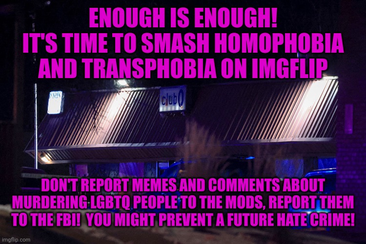 Time to go on the offensive. | ENOUGH IS ENOUGH!
IT'S TIME TO SMASH HOMOPHOBIA AND TRANSPHOBIA ON IMGFLIP; DON'T REPORT MEMES AND COMMENTS ABOUT MURDERING LGBTQ PEOPLE TO THE MODS, REPORT THEM TO THE FBI!  YOU MIGHT PREVENT A FUTURE HATE CRIME! | image tagged in club q massacre,hate crimes,terrorism,online terrorist threats,homophobes are sus,call the police | made w/ Imgflip meme maker