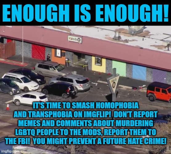 Are there future mass murderers on imgflip? | ENOUGH IS ENOUGH! IT'S TIME TO SMASH HOMOPHOBIA AND TRANSPHOBIA ON IMGFLIP!  DON'T REPORT MEMES AND COMMENTS ABOUT MURDERING LGBTQ PEOPLE TO THE MODS, REPORT THEM TO THE FBI!  YOU MIGHT PREVENT A FUTURE HATE CRIME! | image tagged in club q massacre,hate crimes,terrorism,online terrorist threats,homophobes are sus,call the police | made w/ Imgflip meme maker