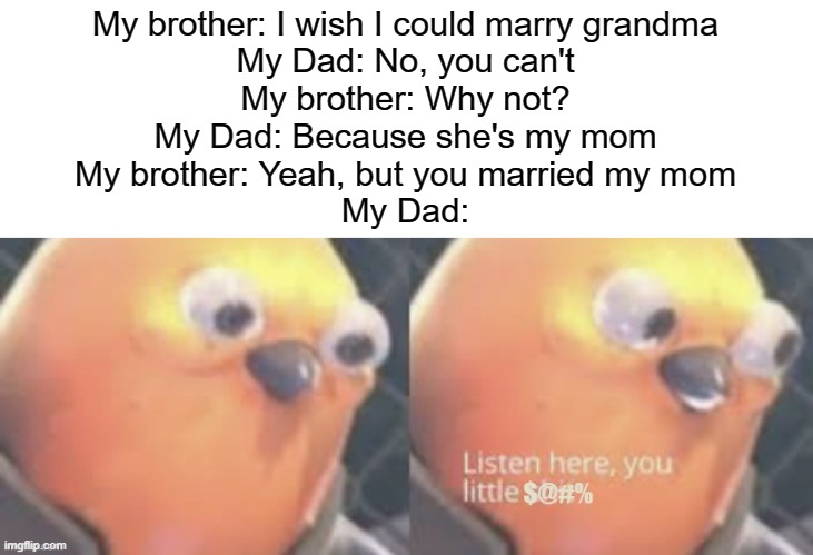 It's a classic you can't lie | My brother: I wish I could marry grandma
My Dad: No, you can't
My brother: Why not?
My Dad: Because she's my mom
My brother: Yeah, but you married my mom
My Dad: | image tagged in now listen here you little | made w/ Imgflip meme maker