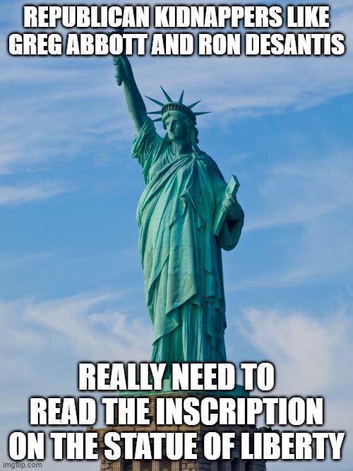 statue of liberty | REPUBLICAN KIDNAPPERS LIKE GREG ABBOTT AND RON DESANTIS; REALLY NEED TO READ THE INSCRIPTION ON THE STATUE OF LIBERTY | image tagged in statue of liberty | made w/ Imgflip meme maker