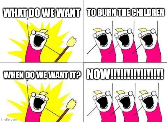 dank meme | WHAT DO WE WANT; TO BURN THE CHILDREN; NOW!!!!!!!!!!!!!!!! WHEN DO WE WANT IT? | image tagged in memes,what do we want | made w/ Imgflip meme maker