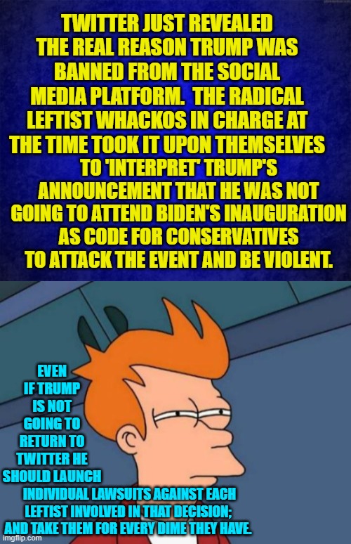 For every last penny. | TWITTER JUST REVEALED THE REAL REASON TRUMP WAS BANNED FROM THE SOCIAL MEDIA PLATFORM.  THE RADICAL LEFTIST WHACKOS IN CHARGE AT THE TIME TOOK IT UPON THEMSELVES; TO 'INTERPRET' TRUMP'S ANNOUNCEMENT THAT HE WAS NOT GOING TO ATTEND BIDEN'S INAUGURATION AS CODE FOR CONSERVATIVES TO ATTACK THE EVENT AND BE VIOLENT. EVEN IF TRUMP IS NOT GOING TO RETURN TO TWITTER HE SHOULD LAUNCH; INDIVIDUAL LAWSUITS AGAINST EACH LEFTIST INVOLVED IN THAT DECISION; AND TAKE THEM FOR EVERY DIME THEY HAVE. | image tagged in blue background | made w/ Imgflip meme maker