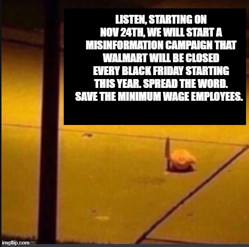 for the underpaid workers! | LISTEN, STARTING ON NOV 24TH, WE WILL START A MISINFORMATION CAMPAIGN THAT WALMART WILL BE CLOSED EVERY BLACK FRIDAY STARTING THIS YEAR. SPREAD THE WORD. SAVE THE MINIMUM WAGE EMPLOYEES. | image tagged in black friday at walmart,misinformation | made w/ Imgflip meme maker