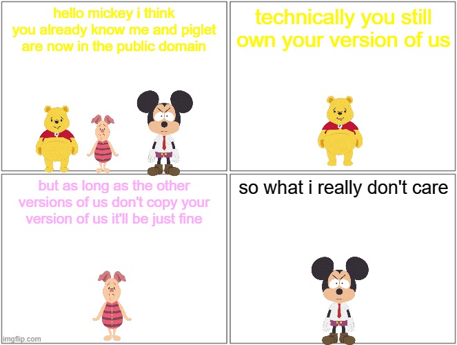 mickey's thoughts on winnie the pooh in the public domain | hello mickey i think you already know me and piglet are now in the public domain; technically you still own your version of us; but as long as the other versions of us don't copy your version of us it'll be just fine; so what i really don't care | image tagged in memes,blank comic panel 2x2,disney,mice,bears,pigs | made w/ Imgflip meme maker