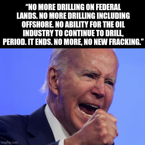 Surge in oil and gas pricing was all part of their plan | “NO MORE DRILLING ON FEDERAL LANDS. NO MORE DRILLING INCLUDING OFFSHORE. NO ABILITY FOR THE OIL INDUSTRY TO CONTINUE TO DRILL, PERIOD. IT ENDS. NO MORE, NO NEW FRACKING.” | image tagged in memes | made w/ Imgflip meme maker