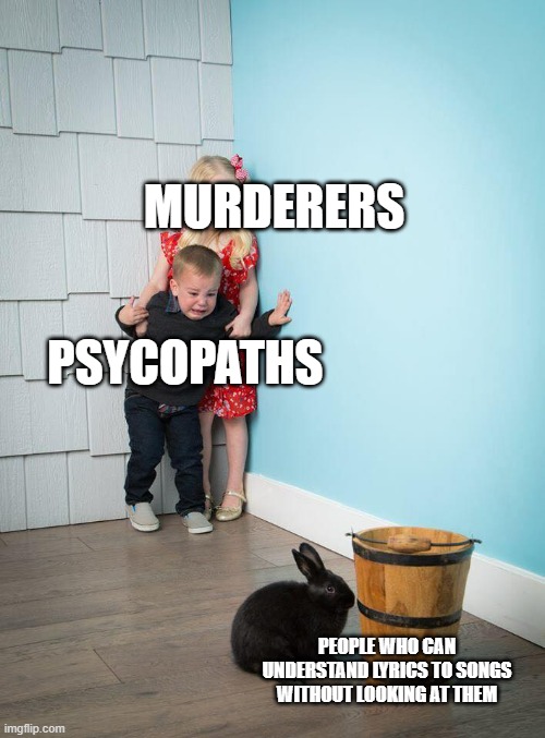 facts | MURDERERS; PSYCOPATHS; PEOPLE WHO CAN UNDERSTAND LYRICS TO SONGS WITHOUT LOOKING AT THEM | image tagged in kids afraid of rabbit | made w/ Imgflip meme maker