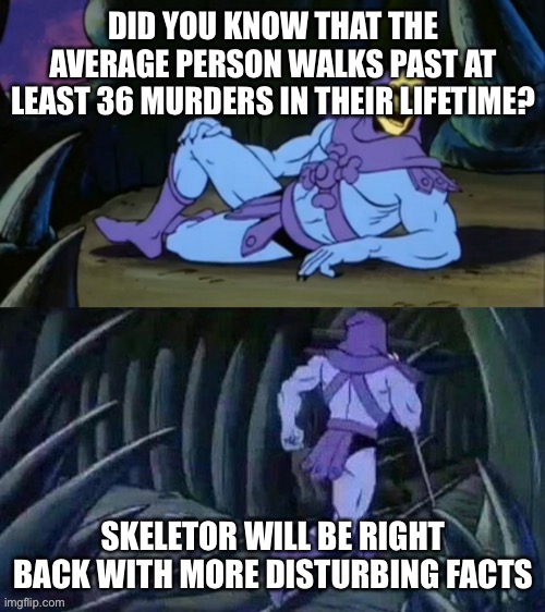 Skeletor disturbing facts | DID YOU KNOW THAT THE AVERAGE PERSON WALKS PAST AT LEAST 36 MURDERS IN THEIR LIFETIME? SKELETOR WILL BE RIGHT BACK WITH MORE DISTURBING FACTS | image tagged in skeletor disturbing facts | made w/ Imgflip meme maker