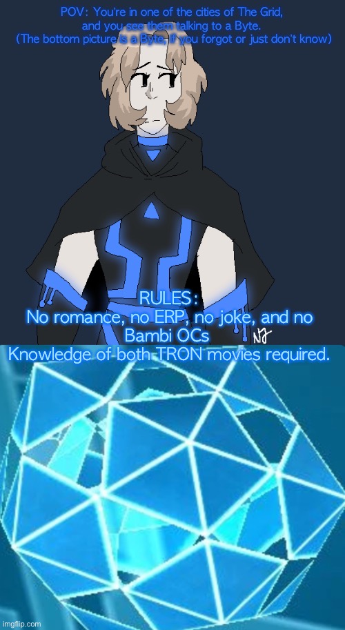 POV: You’re in one of the cities of The Grid, and you see them talking to a Byte.
 (The bottom picture is a Byte, if you forgot or just don’t know); RULES:
No romance, no ERP, no joke, and no Bambi OCs 
Knowledge of both TRON movies required. | made w/ Imgflip meme maker