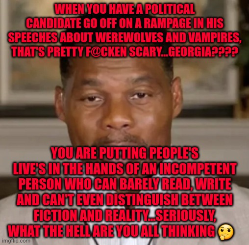 Herschel BrainTrust Walker | WHEN YOU HAVE A POLITICAL CANDIDATE GO OFF ON A RAMPAGE IN HIS SPEECHES ABOUT WEREWOLVES AND VAMPIRES, THAT'S PRETTY F@CKEN SCARY...GEORGIA???? YOU ARE PUTTING PEOPLE'S LIVE'S IN THE HANDS OF AN INCOMPETENT PERSON WHO CAN BARELY READ, WRITE AND CAN'T EVEN DISTINGUISH BETWEEN FICTION AND REALITY...SERIOUSLY, WHAT THE HELL ARE YOU ALL THINKING 🤔 | image tagged in herschel braintrust walker | made w/ Imgflip meme maker
