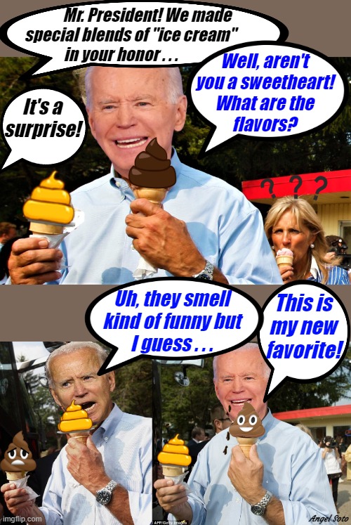 Biden eating 2 poop cream cones, Biden eats 2 poop cream cones 2 | Mr. President! We made
       special blends of "ice cream"
 in your honor . . . Well, aren't
you a sweetheart!
What are the
flavors? It's a
surprise! Uh, they smell
kind of funny but
I guess . . . This is
my new
favorite! Angel Soto | image tagged in political humor,joe biden,surprise,ice cream,favorite,poop emoji | made w/ Imgflip meme maker