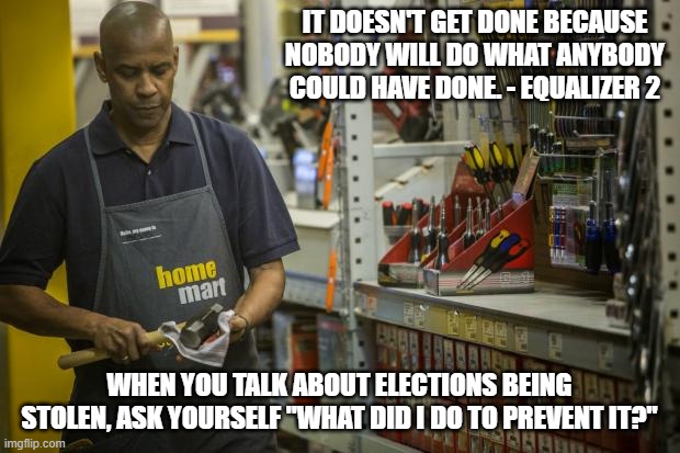 Is it too much to ask to volunteer a couple weeks every 2 years? Or is it your responsibility to damn well do it? | IT DOESN'T GET DONE BECAUSE NOBODY WILL DO WHAT ANYBODY COULD HAVE DONE. - EQUALIZER 2; WHEN YOU TALK ABOUT ELECTIONS BEING STOLEN, ASK YOURSELF "WHAT DID I DO TO PREVENT IT?" | image tagged in 2020 elections,2022,donald trump,joe biden,election fraud,politics | made w/ Imgflip meme maker