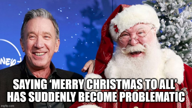 Saying ‘Merry Christmas to all’ has suddenly become problematic | SAYING ‘MERRY CHRISTMAS TO ALL’ 
HAS SUDDENLY BECOME PROBLEMATIC | image tagged in tim allen,christmas,santa,santa clause | made w/ Imgflip meme maker