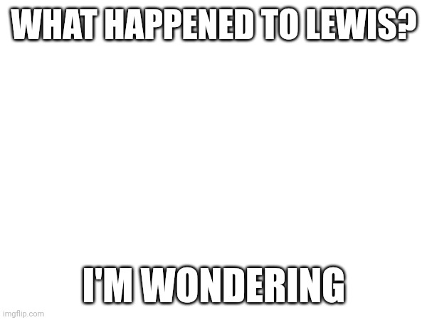 Srsly, what happened, is lewis still there? | WHAT HAPPENED TO LEWIS? I'M WONDERING | image tagged in idk | made w/ Imgflip meme maker