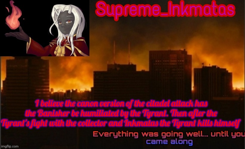 Nvr mind, we already came up with the entire Citadel attack story. A quick addition to the story is the humiliation of the | I believe the canon version of the citadel attack has the Banisher be humiliated by the Tyrant. Then after the Tyrant's fight with the collector and Inkmatas the Tyrant kills himself | image tagged in supreme_inkmatas announcement template v2 thank you idk png | made w/ Imgflip meme maker