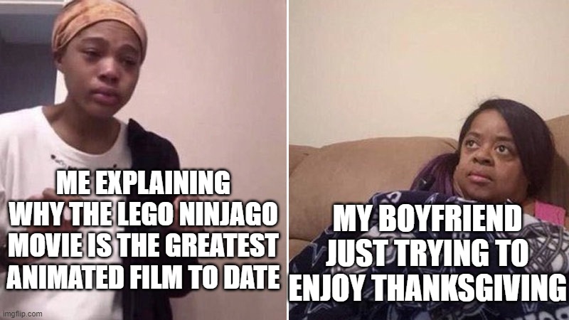 tears happened | ME EXPLAINING WHY THE LEGO NINJAGO MOVIE IS THE GREATEST ANIMATED FILM TO DATE; MY BOYFRIEND JUST TRYING TO ENJOY THANKSGIVING | image tagged in me explaining to my mom | made w/ Imgflip meme maker