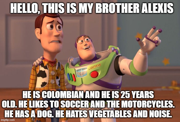 THIS MI BROTHER | HELLO, THIS IS MY BROTHER ALEXIS; HE IS COLOMBIAN AND HE IS 25 YEARS OLD. HE LIKES TO SOCCER AND THE MOTORCYCLES. HE HAS A DOG. HE HATES VEGETABLES AND NOISE. | image tagged in memes,x x everywhere | made w/ Imgflip meme maker