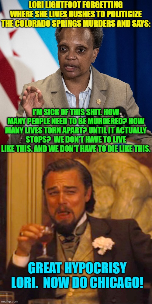 Irony so thick and dense one could use it for a door stop. | LORI LIGHTFOOT FORGETTING WHERE SHE LIVES RUSHES TO POLITICIZE THE COLORADO SPRINGS MURDERS AND SAYS:; I’M SICK OF THIS SHIT. HOW MANY PEOPLE NEED TO BE MURDERED? HOW MANY LIVES TORN APART? UNTIL IT ACTUALLY STOPS?  WE DON’T HAVE TO LIVE LIKE THIS. AND WE DON’T HAVE TO DIE LIKE THIS. GREAT HYPOCRISY LORI.  NOW DO CHICAGO! | image tagged in lori lightfoot | made w/ Imgflip meme maker