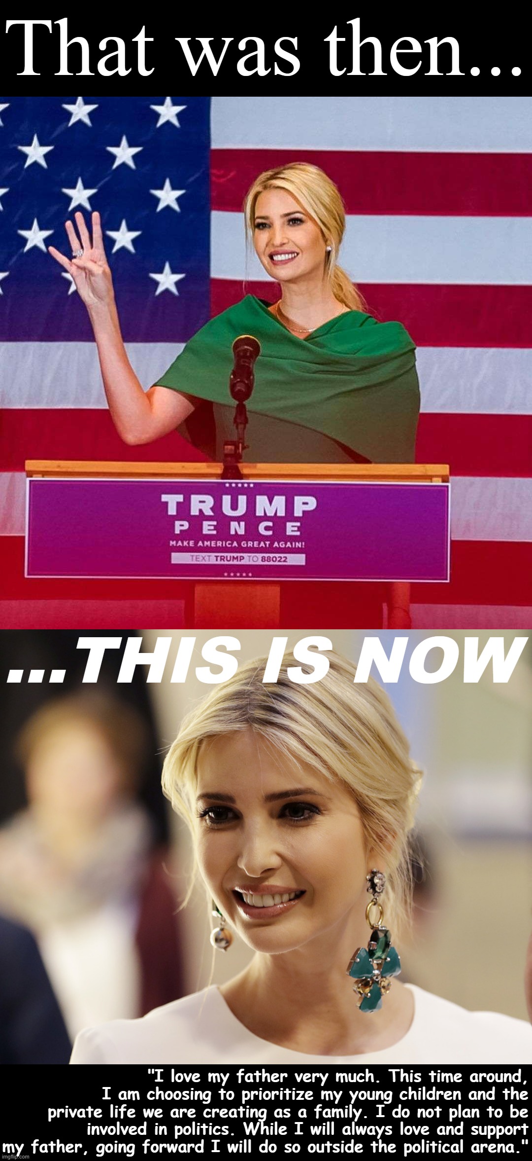 Ivanka gets off the crazy train. | That was then... ...THIS IS NOW; "I love my father very much. This time around, I am choosing to prioritize my young children and the private life we are creating as a family. I do not plan to be involved in politics. While I will always love and support my father, going forward I will do so outside the political arena." | image tagged in ivanka trump four more years,ivanka trump,trump,donald trump,election 2024,ivanka | made w/ Imgflip meme maker
