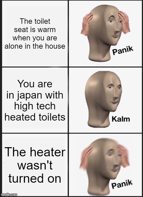 i suppose | The toilet seat is warm when you are alone in the house; You are in japan with high tech heated toilets; The heater wasn't turned on | image tagged in memes,panik kalm panik | made w/ Imgflip meme maker