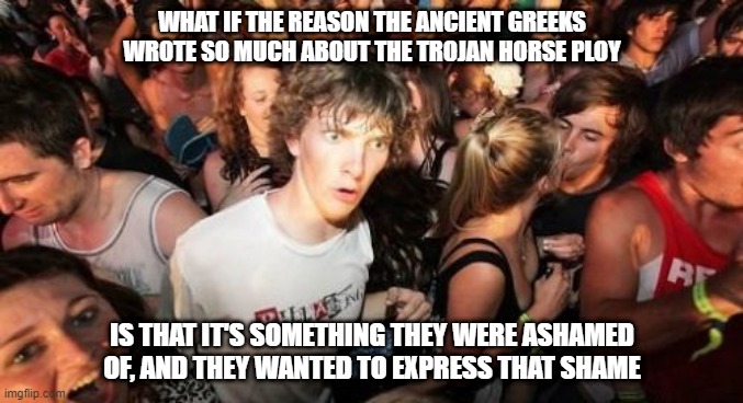 outmoded meme templates for old nerds | WHAT IF THE REASON THE ANCIENT GREEKS WROTE SO MUCH ABOUT THE TROJAN HORSE PLOY; IS THAT IT'S SOMETHING THEY WERE ASHAMED OF, AND THEY WANTED TO EXPRESS THAT SHAME | image tagged in memes,sudden clarity clarence | made w/ Imgflip meme maker