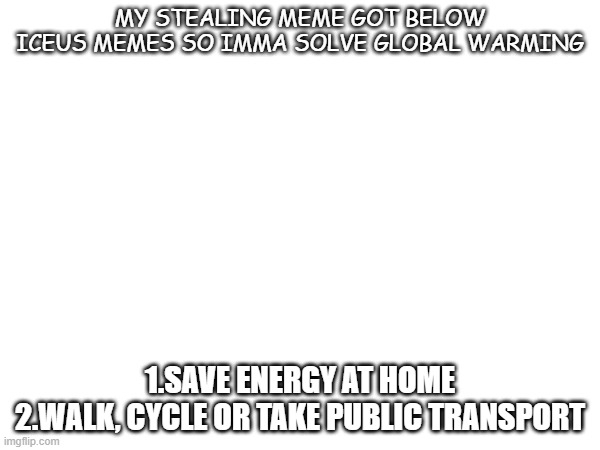 I did it | MY STEALING MEME GOT BELOW ICEUS MEMES SO IMMA SOLVE GLOBAL WARMING; 1.SAVE ENERGY AT HOME
2.WALK, CYCLE OR TAKE PUBLIC TRANSPORT | image tagged in blank white template | made w/ Imgflip meme maker