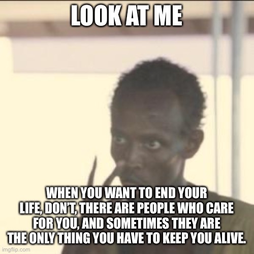 Listen to me | LOOK AT ME; WHEN YOU WANT TO END YOUR LIFE, DON’T, THERE ARE PEOPLE WHO CARE FOR YOU, AND SOMETIMES THEY ARE THE ONLY THING YOU HAVE TO KEEP YOU ALIVE. | image tagged in memes,look at me | made w/ Imgflip meme maker