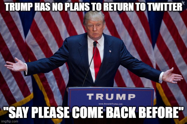 Donald Trump | TRUMP HAS NO PLANS TO RETURN TO TWITTER; "SAY PLEASE COME BACK BEFORE" | image tagged in donald trump | made w/ Imgflip meme maker
