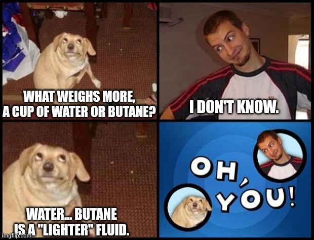 Can't argue that logic | WHAT WEIGHS MORE, A CUP OF WATER OR BUTANE? I DON'T KNOW. WATER... BUTANE IS A "LIGHTER" FLUID. | image tagged in oh you | made w/ Imgflip meme maker