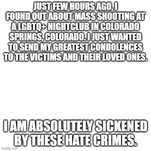I don't even know what to title this one. It's just sad. | JUST FEW HOURS AGO, I FOUND OUT ABOUT MASS SHOOTING AT A LGBTQ+ NIGHTCLUB IN COLORADO SPRINGS, COLORADO. I JUST WANTED TO SEND MY GREATEST CONDOLENCES TO THE VICTIMS AND THEIR LOVED ONES. I AM ABSOLUTELY SICKENED BY THESE HATE CRIMES. | image tagged in blank transparent square,lgbtq | made w/ Imgflip meme maker