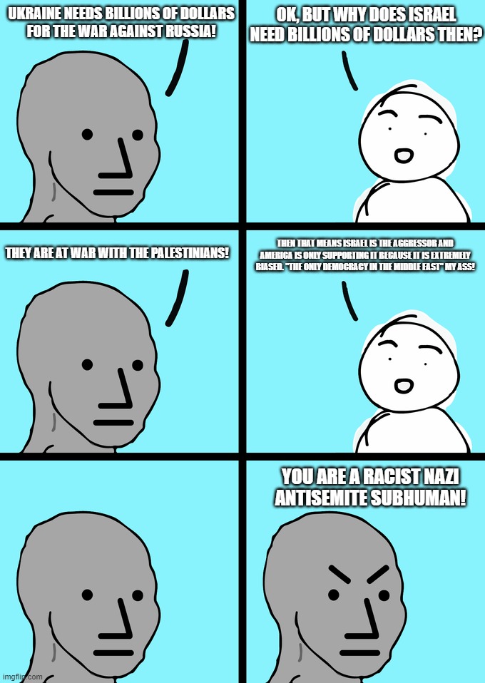 The Hypocrisy and Double Standards of (((America))), Just as We are Used to Them | OK, BUT WHY DOES ISRAEL NEED BILLIONS OF DOLLARS THEN? UKRAINE NEEDS BILLIONS OF DOLLARS
FOR THE WAR AGAINST RUSSIA! THEN THAT MEANS ISRAEL IS THE AGGRESSOR AND AMERICA IS ONLY SUPPORTING IT BECAUSE IT IS EXTREMELY BIASED. "THE ONLY DEMOCRACY IN THE MIDDLE EAST" MY ASS! THEY ARE AT WAR WITH THE PALESTINIANS! YOU ARE A RACIST NAZI
ANTISEMITE SUBHUMAN! | image tagged in npc meme,hypocrisy,double standards,america,israel,ukraine | made w/ Imgflip meme maker