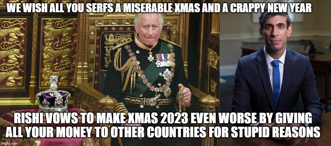 WE WISH ALL YOU SERFS A MISERABLE XMAS AND A CRAPPY NEW YEAR; RISHI VOWS TO MAKE XMAS 2023 EVEN WORSE BY GIVING ALL YOUR MONEY TO OTHER COUNTRIES FOR STUPID REASONS | image tagged in king charles iii,chancellor rishi sunak | made w/ Imgflip meme maker