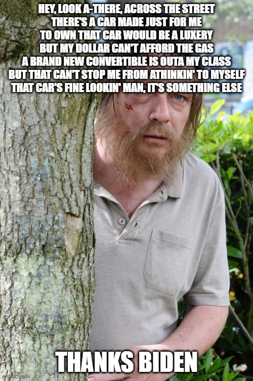 Rough Tramp | HEY, LOOK A-THERE, ACROSS THE STREET
THERE'S A CAR MADE JUST FOR ME
TO OWN THAT CAR WOULD BE A LUXERY
BUT MY DOLLAR CAN'T AFFORD THE GAS
A BRAND NEW CONVERTIBLE IS OUTA MY CLASS
BUT THAT CAN'T STOP ME FROM ATHINKIN' TO MYSELF
THAT CAR'S FINE LOOKIN' MAN, IT'S SOMETHING ELSE; THANKS BIDEN | image tagged in rough tramp | made w/ Imgflip meme maker