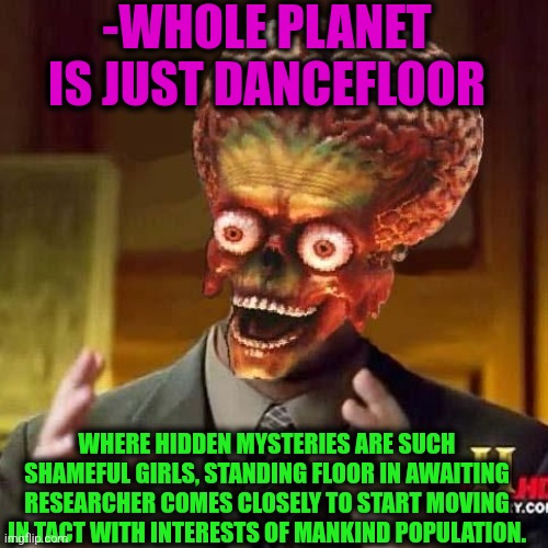 -Galaxies too. | -WHOLE PLANET IS JUST DANCEFLOOR; WHERE HIDDEN MYSTERIES ARE SUCH SHAMEFUL GIRLS, STANDING FLOOR IN AWAITING RESEARCHER COMES CLOSELY TO START MOVING IN TACT WITH INTERESTS OF MANKIND POPULATION. | image tagged in aliens 6,planet earth,joker dance,research cat,the floor is lava,x starter pack | made w/ Imgflip meme maker