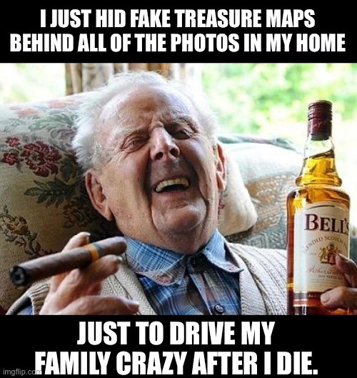Treasure | I JUST HID FAKE TREASURE MAPS BEHIND ALL OF THE PHOTOS IN MY HOME; JUST TO DRIVE MY FAMILY CRAZY AFTER I DIE. | image tagged in old man drinking and smoking | made w/ Imgflip meme maker